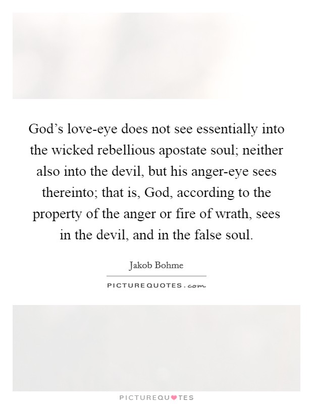 God's love-eye does not see essentially into the wicked rebellious apostate soul; neither also into the devil, but his anger-eye sees thereinto; that is, God, according to the property of the anger or fire of wrath, sees in the devil, and in the false soul. Picture Quote #1