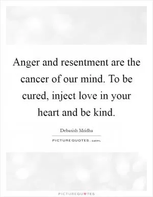 Anger and resentment are the cancer of our mind. To be cured, inject love in your heart and be kind Picture Quote #1