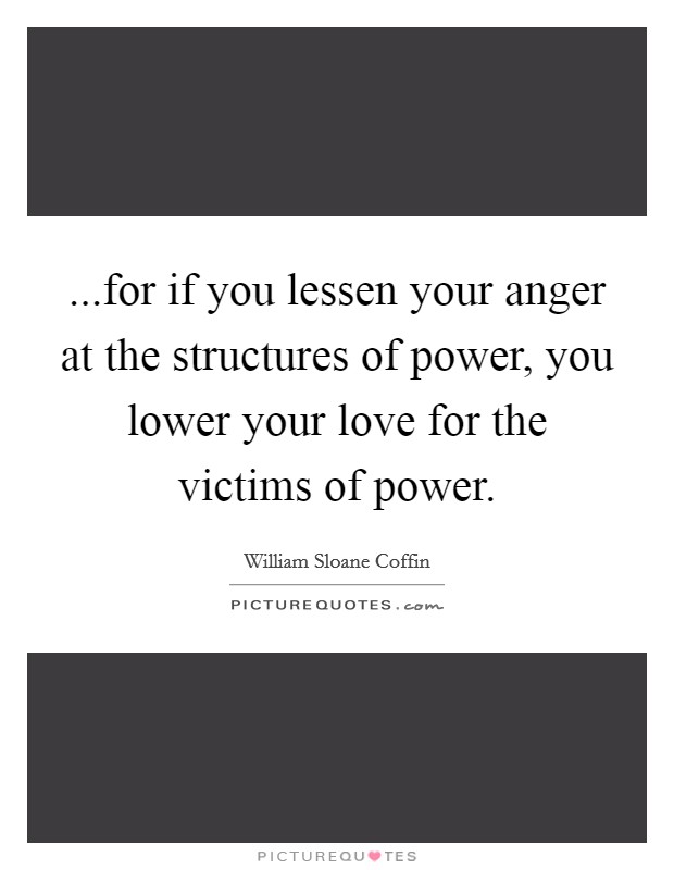 ...for if you lessen your anger at the structures of power, you lower your love for the victims of power. Picture Quote #1