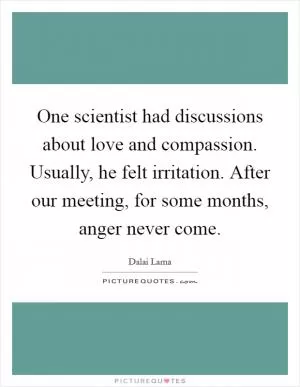 One scientist had discussions about love and compassion. Usually, he felt irritation. After our meeting, for some months, anger never come Picture Quote #1