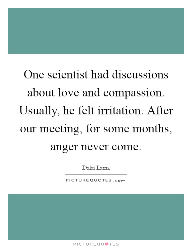 One scientist had discussions about love and compassion. Usually, he felt irritation. After our meeting, for some months, anger never come. Picture Quote #1