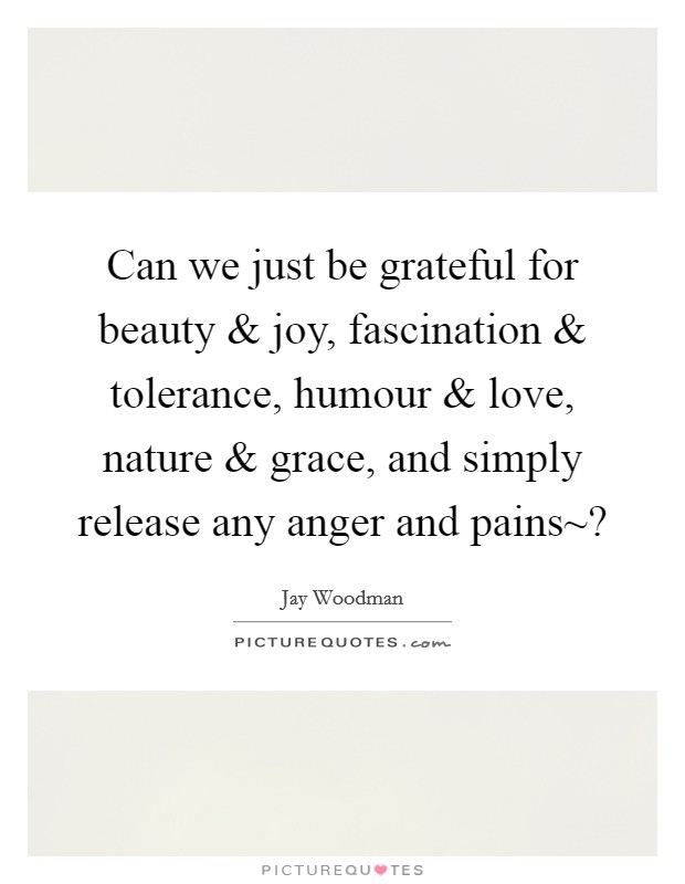 Can we just be grateful for beauty and joy, fascination and tolerance, humour and love, nature and grace, and simply release any anger and pains~? Picture Quote #1