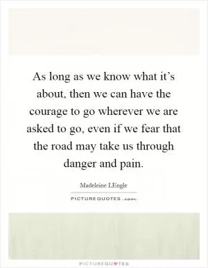 As long as we know what it’s about, then we can have the courage to go wherever we are asked to go, even if we fear that the road may take us through danger and pain Picture Quote #1