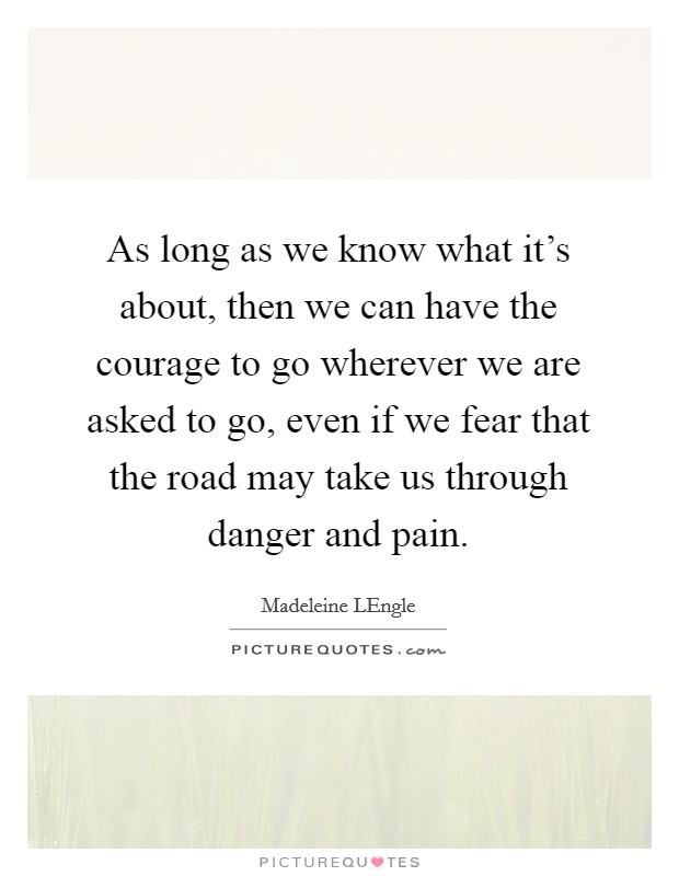 As long as we know what it's about, then we can have the courage to go wherever we are asked to go, even if we fear that the road may take us through danger and pain. Picture Quote #1