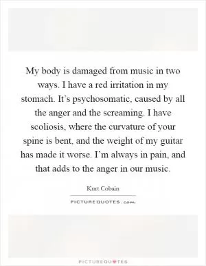 My body is damaged from music in two ways. I have a red irritation in my stomach. It’s psychosomatic, caused by all the anger and the screaming. I have scoliosis, where the curvature of your spine is bent, and the weight of my guitar has made it worse. I’m always in pain, and that adds to the anger in our music Picture Quote #1