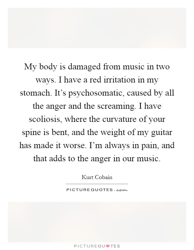 My body is damaged from music in two ways. I have a red irritation in my stomach. It's psychosomatic, caused by all the anger and the screaming. I have scoliosis, where the curvature of your spine is bent, and the weight of my guitar has made it worse. I'm always in pain, and that adds to the anger in our music. Picture Quote #1