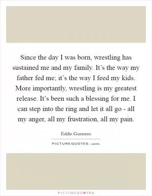 Since the day I was born, wrestling has sustained me and my family. It’s the way my father fed me; it’s the way I feed my kids. More importantly, wrestling is my greatest release. It’s been such a blessing for me. I can step into the ring and let it all go - all my anger, all my frustration, all my pain Picture Quote #1