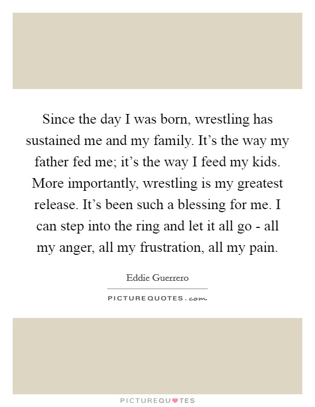 Since the day I was born, wrestling has sustained me and my family. It's the way my father fed me; it's the way I feed my kids. More importantly, wrestling is my greatest release. It's been such a blessing for me. I can step into the ring and let it all go - all my anger, all my frustration, all my pain. Picture Quote #1