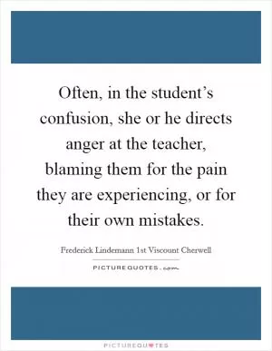 Often, in the student’s confusion, she or he directs anger at the teacher, blaming them for the pain they are experiencing, or for their own mistakes Picture Quote #1