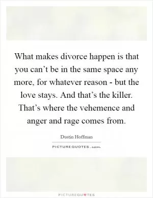 What makes divorce happen is that you can’t be in the same space any more, for whatever reason - but the love stays. And that’s the killer. That’s where the vehemence and anger and rage comes from Picture Quote #1