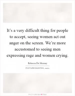 It’s a very difficult thing for people to accept, seeing women act out anger on the screen. We’re more accustomed to seeing men expressing rage and women crying Picture Quote #1
