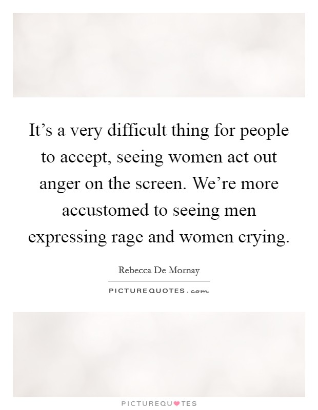 It's a very difficult thing for people to accept, seeing women act out anger on the screen. We're more accustomed to seeing men expressing rage and women crying. Picture Quote #1