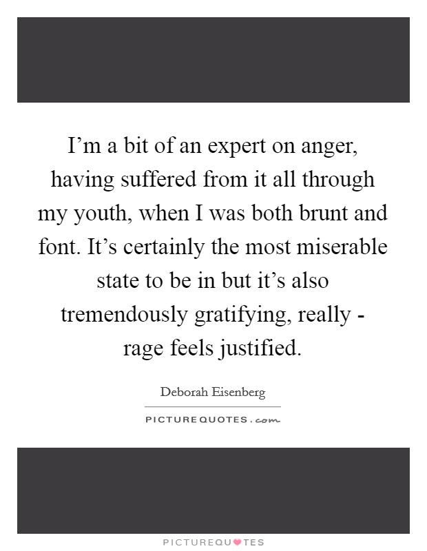 I'm a bit of an expert on anger, having suffered from it all through my youth, when I was both brunt and font. It's certainly the most miserable state to be in but it's also tremendously gratifying, really - rage feels justified. Picture Quote #1