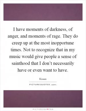 I have moments of darkness, of anger, and moments of rage. They do creep up at the most inopportune times. Not to recognize that in my music would give people a sense of sainthood that I don’t necessarily have or even want to have Picture Quote #1