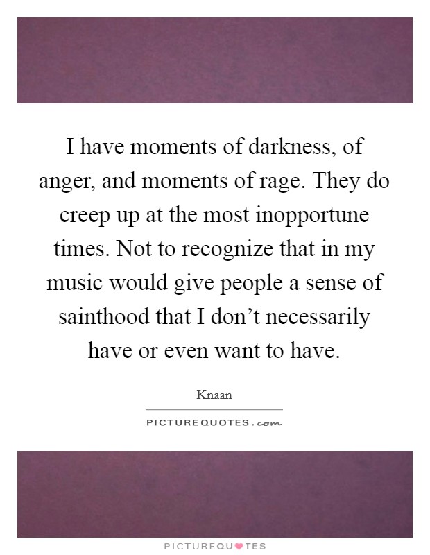 I have moments of darkness, of anger, and moments of rage. They do creep up at the most inopportune times. Not to recognize that in my music would give people a sense of sainthood that I don't necessarily have or even want to have. Picture Quote #1