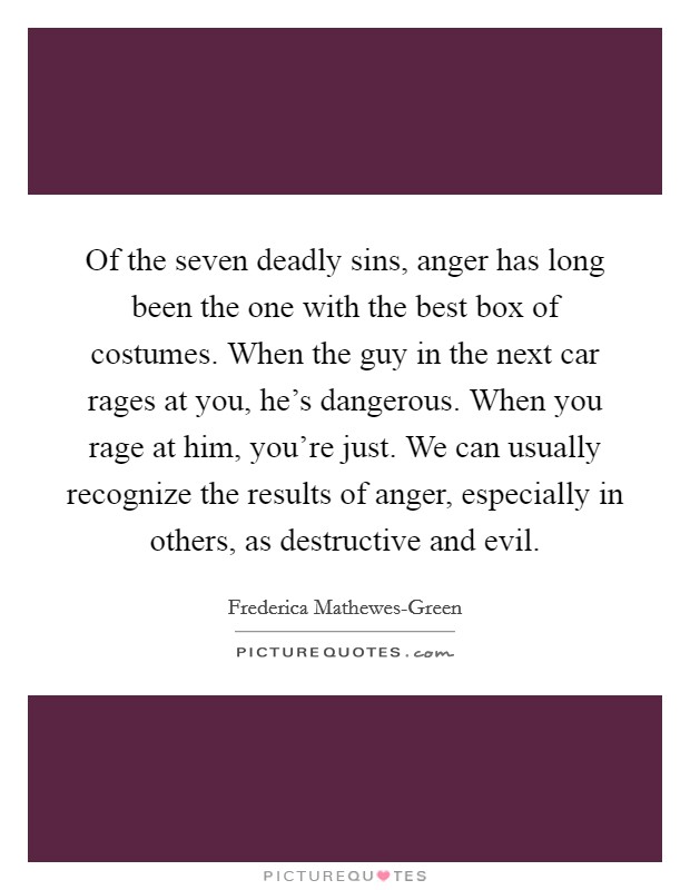 Of the seven deadly sins, anger has long been the one with the best box of costumes. When the guy in the next car rages at you, he's dangerous. When you rage at him, you're just. We can usually recognize the results of anger, especially in others, as destructive and evil. Picture Quote #1