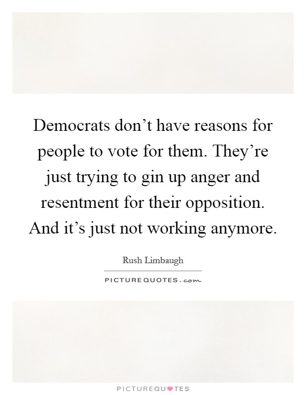 Democrats don't have reasons for people to vote for them. They're just trying to gin up anger and resentment for their opposition. And it's just not working anymore. Picture Quote #1