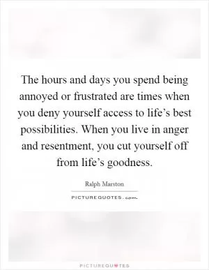The hours and days you spend being annoyed or frustrated are times when you deny yourself access to life’s best possibilities. When you live in anger and resentment, you cut yourself off from life’s goodness Picture Quote #1