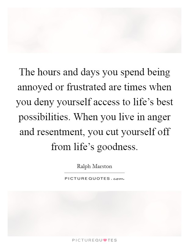 The hours and days you spend being annoyed or frustrated are times when you deny yourself access to life's best possibilities. When you live in anger and resentment, you cut yourself off from life's goodness. Picture Quote #1