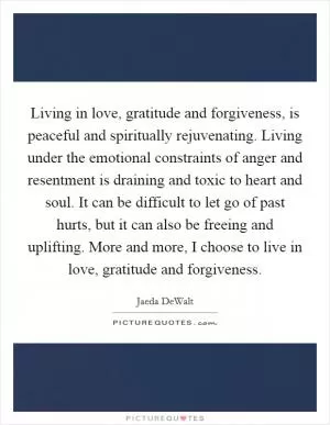 Living in love, gratitude and forgiveness, is peaceful and spiritually rejuvenating. Living under the emotional constraints of anger and resentment is draining and toxic to heart and soul. It can be difficult to let go of past hurts, but it can also be freeing and uplifting. More and more, I choose to live in love, gratitude and forgiveness Picture Quote #1