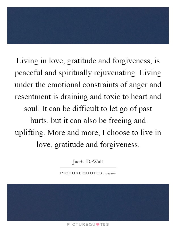 Living in love, gratitude and forgiveness, is peaceful and spiritually rejuvenating. Living under the emotional constraints of anger and resentment is draining and toxic to heart and soul. It can be difficult to let go of past hurts, but it can also be freeing and uplifting. More and more, I choose to live in love, gratitude and forgiveness. Picture Quote #1