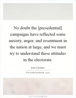 No doubt the [presedential] campaigns have reflected some anxiety, anger, and resentment in the nation at large, and we must try to understand these attitudes in the electorate Picture Quote #1