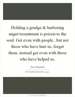 Holding a grudge and harboring anger/resentment is poison to the soul. Get even with people...but not those who have hurt us, forget them, instead get even with those who have helped us Picture Quote #1