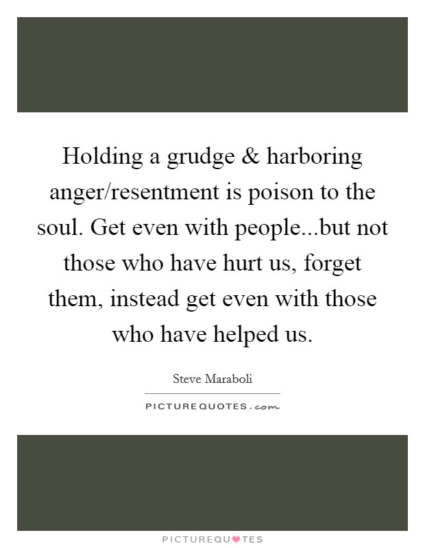 Holding a grudge and harboring anger/resentment is poison to the soul. Get even with people...but not those who have hurt us, forget them, instead get even with those who have helped us. Picture Quote #1