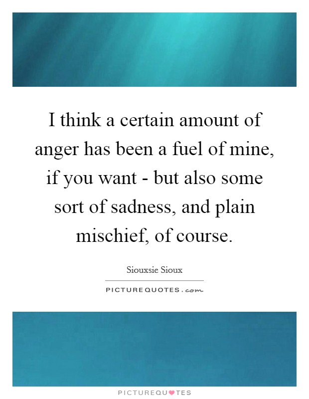I think a certain amount of anger has been a fuel of mine, if you want - but also some sort of sadness, and plain mischief, of course. Picture Quote #1