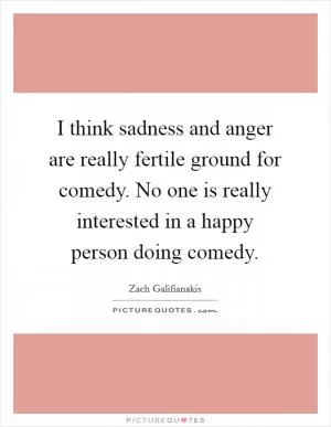 I think sadness and anger are really fertile ground for comedy. No one is really interested in a happy person doing comedy Picture Quote #1