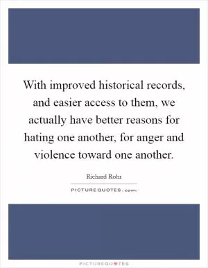 With improved historical records, and easier access to them, we actually have better reasons for hating one another, for anger and violence toward one another Picture Quote #1