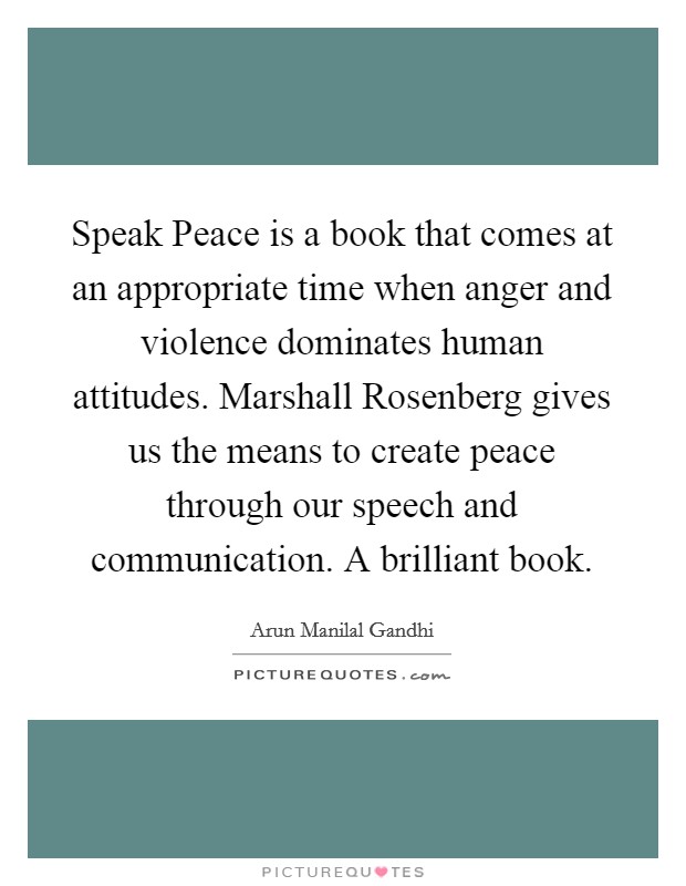 Speak Peace is a book that comes at an appropriate time when anger and violence dominates human attitudes. Marshall Rosenberg gives us the means to create peace through our speech and communication. A brilliant book. Picture Quote #1
