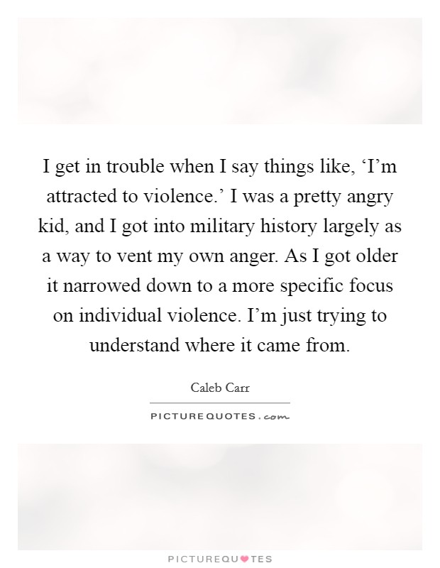 I get in trouble when I say things like, ‘I'm attracted to violence.' I was a pretty angry kid, and I got into military history largely as a way to vent my own anger. As I got older it narrowed down to a more specific focus on individual violence. I'm just trying to understand where it came from. Picture Quote #1
