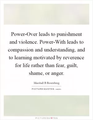 Power-Over leads to punishment and violence. Power-With leads to compassion and understanding, and to learning motivated by reverence for life rather than fear, guilt, shame, or anger Picture Quote #1