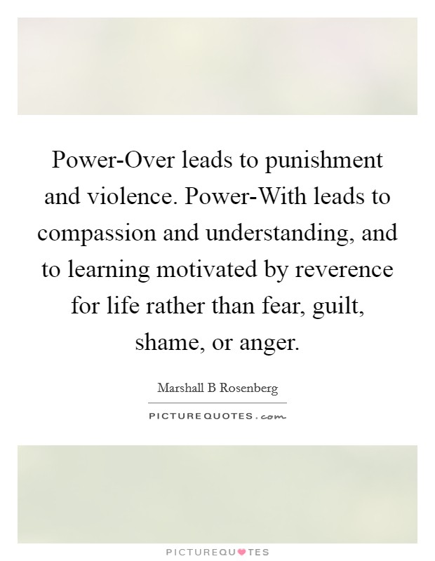 Power-Over leads to punishment and violence. Power-With leads to compassion and understanding, and to learning motivated by reverence for life rather than fear, guilt, shame, or anger. Picture Quote #1