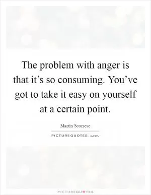 The problem with anger is that it’s so consuming. You’ve got to take it easy on yourself at a certain point Picture Quote #1