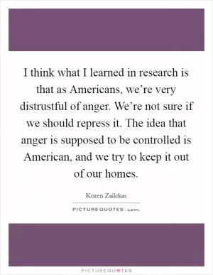 I think what I learned in research is that as Americans, we’re very distrustful of anger. We’re not sure if we should repress it. The idea that anger is supposed to be controlled is American, and we try to keep it out of our homes Picture Quote #1