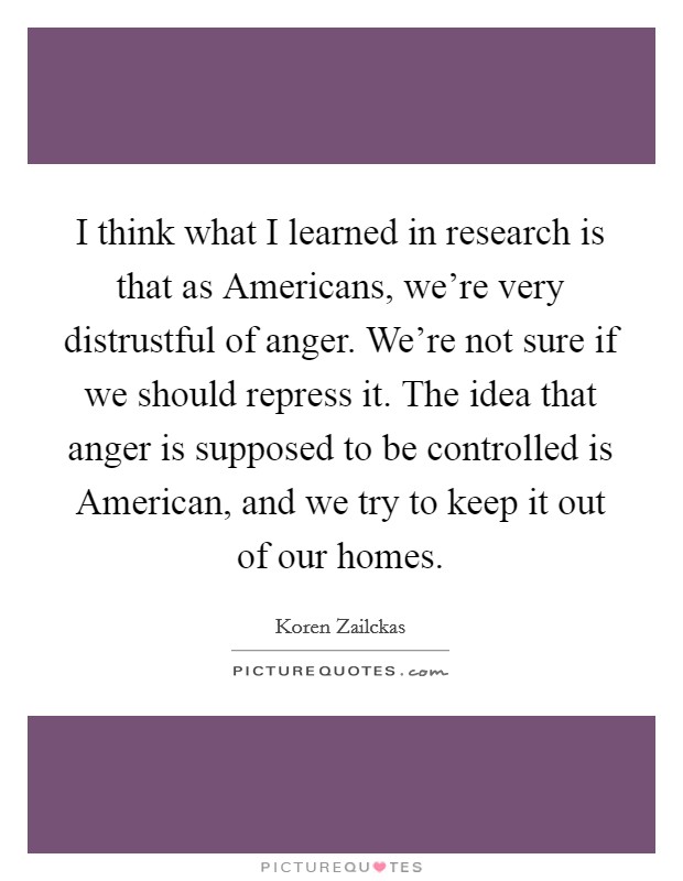 I think what I learned in research is that as Americans, we're very distrustful of anger. We're not sure if we should repress it. The idea that anger is supposed to be controlled is American, and we try to keep it out of our homes. Picture Quote #1