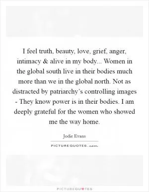I feel truth, beauty, love, grief, anger, intimacy and alive in my body... Women in the global south live in their bodies much more than we in the global north. Not as distracted by patriarchy’s controlling images - They know power is in their bodies. I am deeply grateful for the women who showed me the way home Picture Quote #1