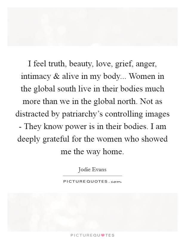 I feel truth, beauty, love, grief, anger, intimacy and alive in my body... Women in the global south live in their bodies much more than we in the global north. Not as distracted by patriarchy's controlling images - They know power is in their bodies. I am deeply grateful for the women who showed me the way home. Picture Quote #1