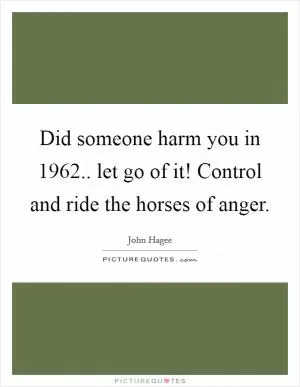 Did someone harm you in 1962.. let go of it! Control and ride the horses of anger Picture Quote #1