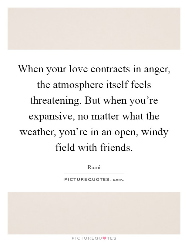 When your love contracts in anger, the atmosphere itself feels threatening. But when you're expansive, no matter what the weather, you're in an open, windy field with friends. Picture Quote #1