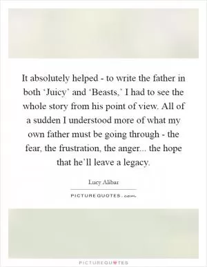 It absolutely helped - to write the father in both ‘Juicy’ and ‘Beasts,’ I had to see the whole story from his point of view. All of a sudden I understood more of what my own father must be going through - the fear, the frustration, the anger... the hope that he’ll leave a legacy Picture Quote #1