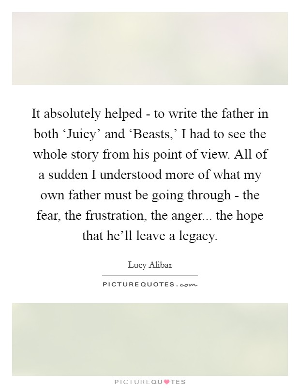 It absolutely helped - to write the father in both ‘Juicy' and ‘Beasts,' I had to see the whole story from his point of view. All of a sudden I understood more of what my own father must be going through - the fear, the frustration, the anger... the hope that he'll leave a legacy. Picture Quote #1