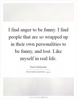 I find anger to be funny. I find people that are so wrapped up in their own personalities to be funny, and lost. Like myself in real life Picture Quote #1