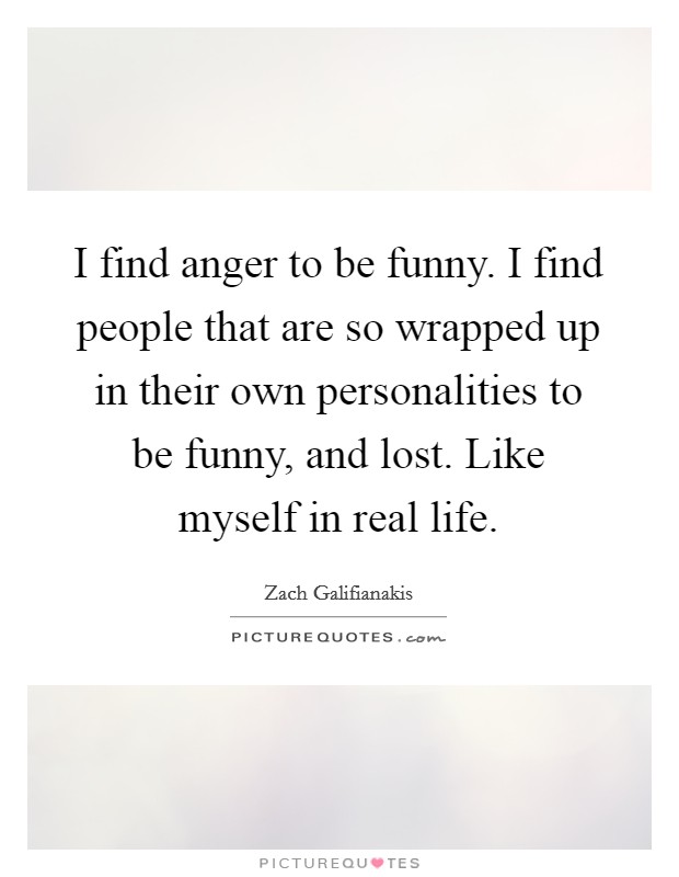 I find anger to be funny. I find people that are so wrapped up in their own personalities to be funny, and lost. Like myself in real life. Picture Quote #1