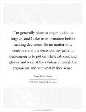 I’m generally slow to anger, quick to forgive, and I take in information before making decisions. So no matter how controversial the decision, my general demeanour is to put on white lab coat and gloves and look at the evidence, weigh the arguments and see what makes sense Picture Quote #1