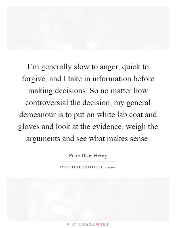 I'm generally slow to anger, quick to forgive, and I take in information before making decisions. So no matter how controversial the decision, my general demeanour is to put on white lab coat and gloves and look at the evidence, weigh the arguments and see what makes sense. Picture Quote #1