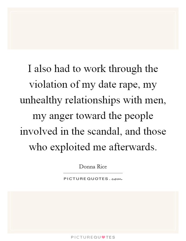 I also had to work through the violation of my date rape, my unhealthy relationships with men, my anger toward the people involved in the scandal, and those who exploited me afterwards. Picture Quote #1