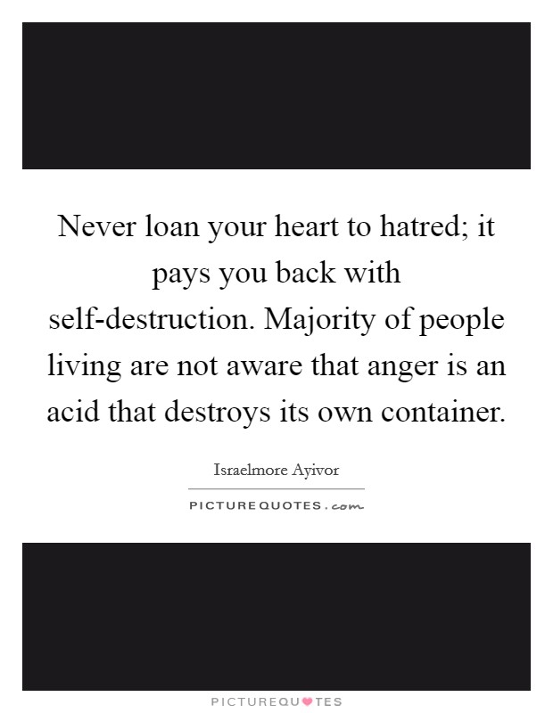 Never loan your heart to hatred; it pays you back with self-destruction. Majority of people living are not aware that anger is an acid that destroys its own container. Picture Quote #1
